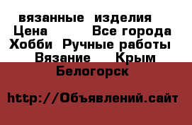 вязанные  изделия  › Цена ­ 100 - Все города Хобби. Ручные работы » Вязание   . Крым,Белогорск